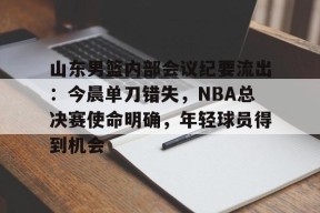 山东男篮内部会议纪要流出：今晨单刀错失，NBA总决赛使命明确，年轻球员得到机会的简单介绍