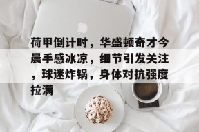 荷甲倒计时，华盛顿奇才今晨手感冰凉，细节引发关注，球迷炸锅，身体对抗强度拉满的简单介绍