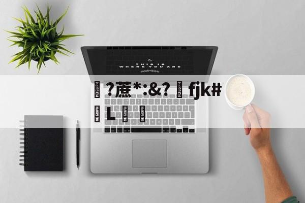 关于?蔗*:&?洺fjk#堳L娗倽的信息